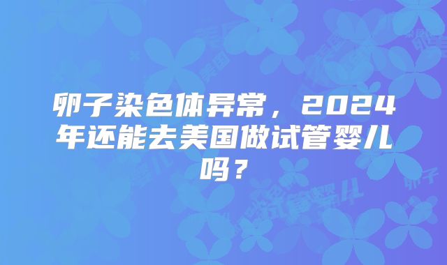卵子染色体异常,2024年还能去美国做试管婴儿吗?