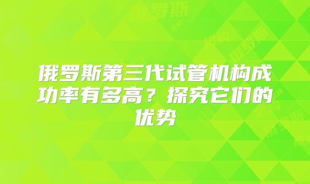 俄罗斯第三代试管机构成功率有多高?探究它们的优势