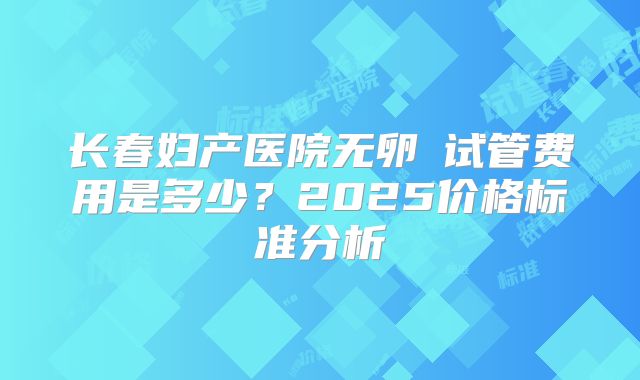 长春妇产医院无卵�试管费用是多少？2025价格标准分析