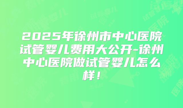 2025年徐州市中心医院试管婴儿费用大公开-徐州中心医院做试管婴儿怎么样！