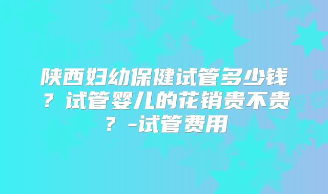 陕西妇幼保健试管多少钱？试管婴儿的花销贵不贵？-试管费用