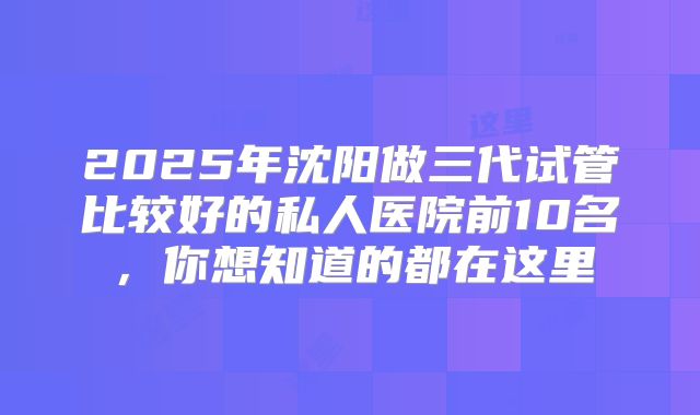 2025年沈阳做三代试管比较好的私人医院前10名，你想知道的都在这里