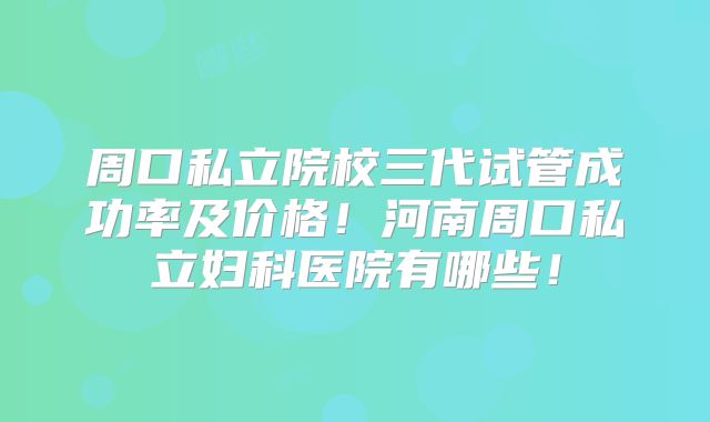 周口私立院校三代试管成功率及价格!河南周口私立妇科医院有哪些!