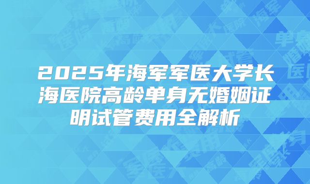 2025年海军军医大学长海医院高龄单身无婚姻证明试管费用全解析