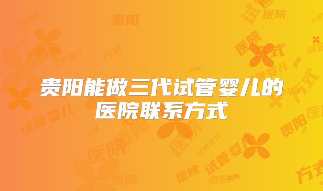 贵阳能做三代试管婴儿的医院联系方式