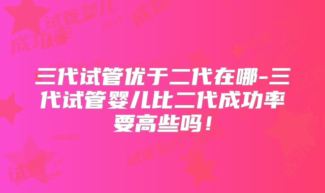 三代试管优于二代在哪-三代试管婴儿比二代成功率要高些吗！