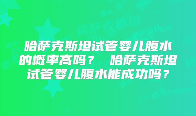哈萨克斯坦试管婴儿腹水的概率高吗? 哈萨克斯坦试管婴儿腹水能成功吗?