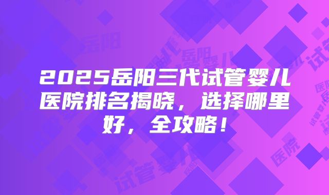 2025岳阳三代试管婴儿医院排名揭晓，选择哪里好，全攻略！