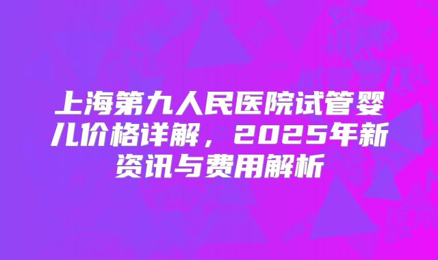 上海第九人民医院试管婴儿价格详解，2025年新资讯与费用解析