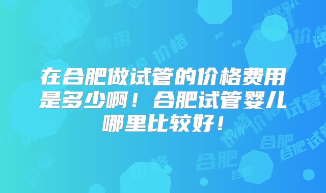 在合肥做试管的价格费用是多少啊！合肥试管婴儿哪里比较好！