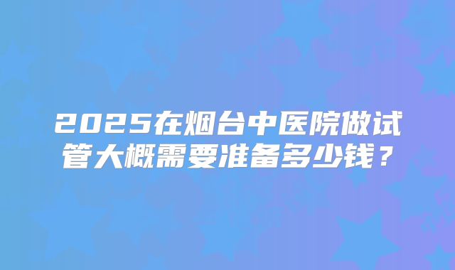 2025在烟台中医院做试管大概需要准备多少钱？