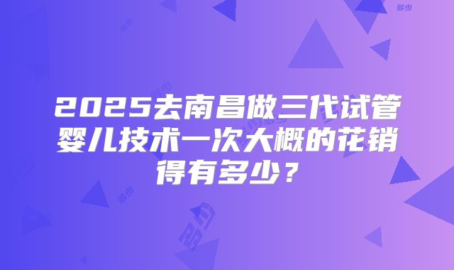 2025去南昌做三代试管婴儿技术一次大概的花销得有多少？