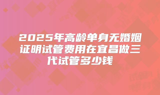 2025年高龄单身无婚姻证明试管费用在宜昌做三代试管多少钱