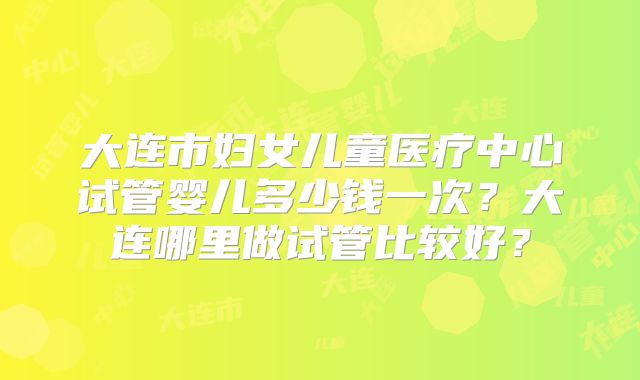 大连市妇女儿童医疗中心试管婴儿多少钱一次？大连哪里做试管比较好？