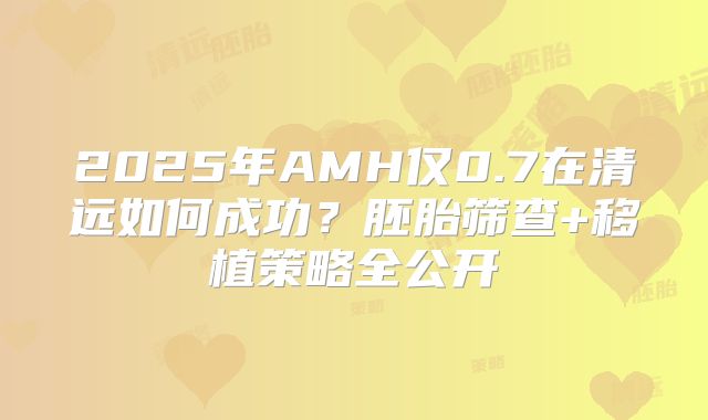 2025年AMH仅0.7在清远如何成功？胚胎筛查+移植策略全公开