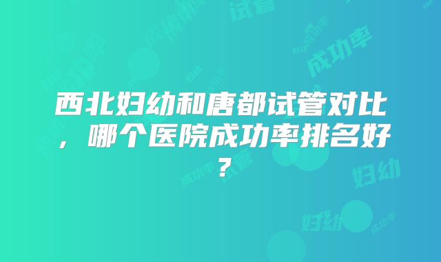 西北妇幼和唐都试管对比，哪个医院成功率排名好？