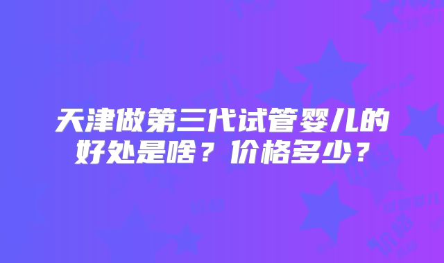 天津做第三代试管婴儿的好处是啥？价格多少？