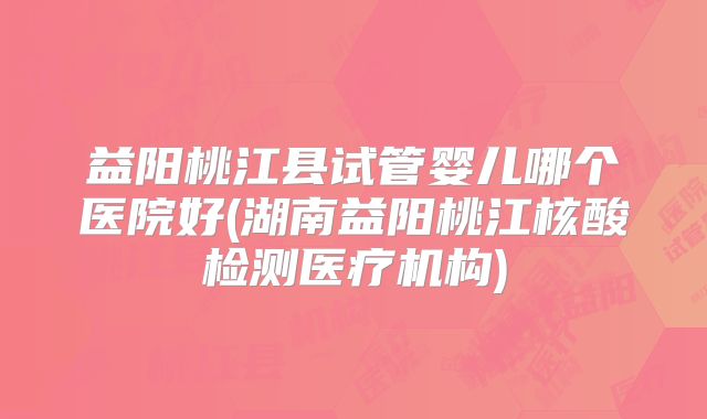 益阳桃江县试管婴儿哪个医院好(湖南益阳桃江核酸检测医疗机构)
