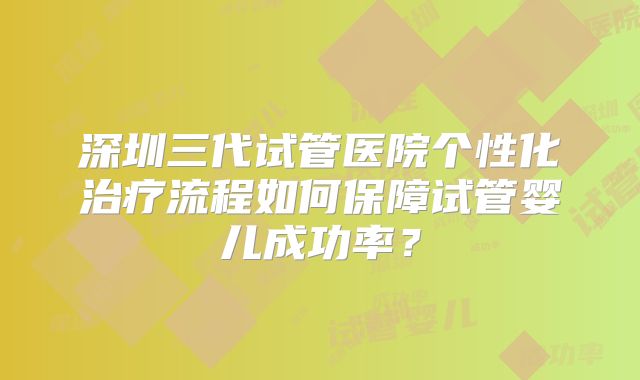 深圳三代试管医院个性化治疗流程如何保障试管婴儿成功率？