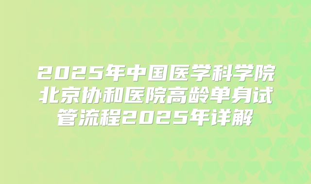 2025年中国医学科学院北京协和医院高龄单身试管流程2025年详解