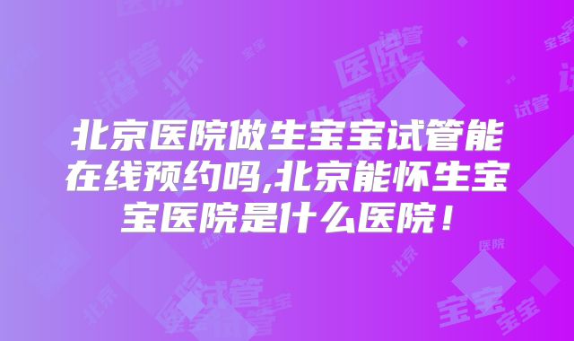 北京医院做生宝宝试管能在线预约吗,北京能怀生宝宝医院是什么医院！