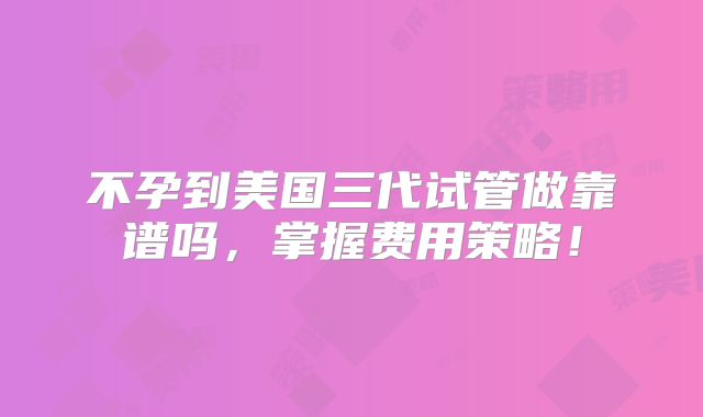 不孕到美国三代试管做靠谱吗，掌握费用策略！