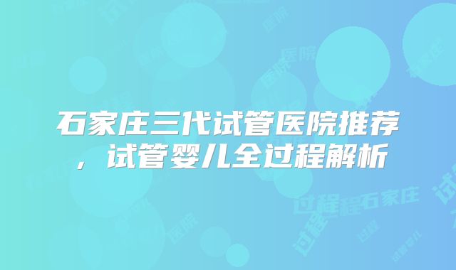 石家庄三代试管医院推荐，试管婴儿全过程解析