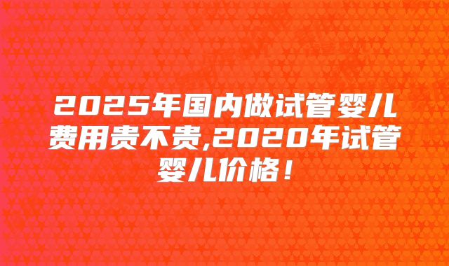 2025年国内做试管婴儿费用贵不贵,2020年试管婴儿价格!