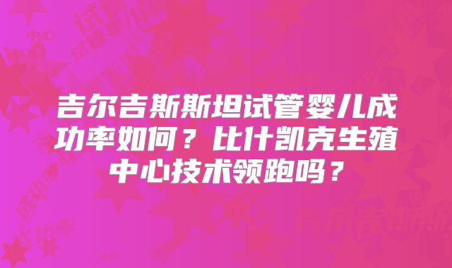 吉尔吉斯斯坦试管婴儿成功率如何？比什凯克生殖中心技术领跑吗？