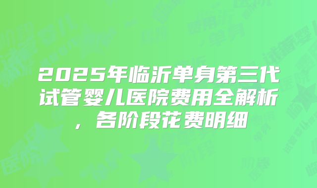 2025年临沂单身第三代试管婴儿医院费用全解析，各阶段花费明细