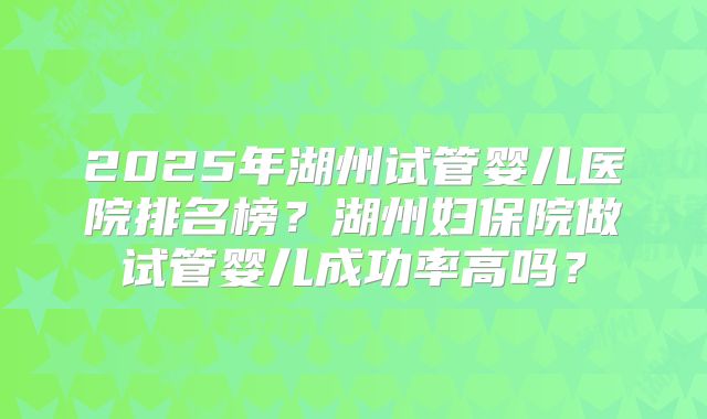 2025年湖州试管婴儿医院排名榜？湖州妇保院做试管婴儿成功率高吗？