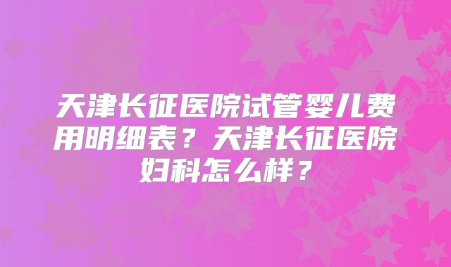 天津长征医院试管婴儿费用明细表?天津长征医院妇科怎么样?