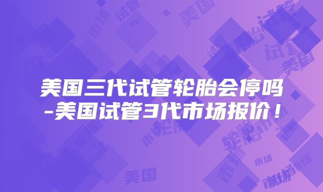 美国三代试管轮胎会停吗-美国试管3代市场报价！