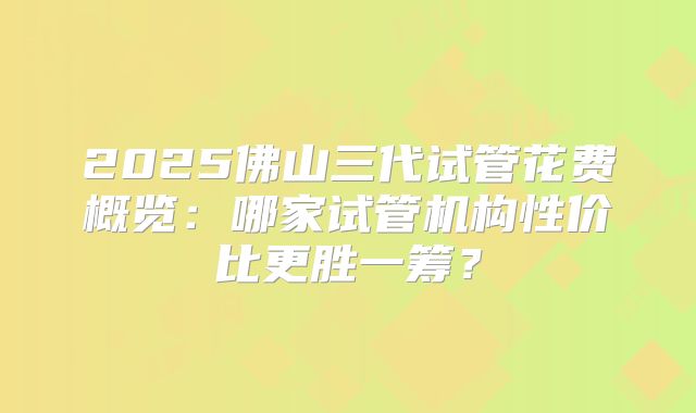 2025佛山三代试管花费概览：哪家试管机构性价比更胜一筹？