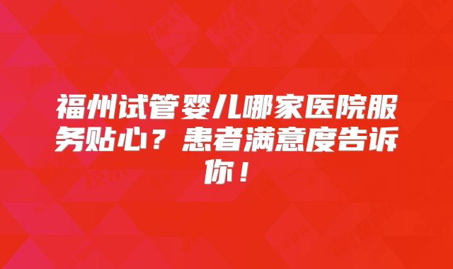 福州试管婴儿哪家医院服务贴心?患者满意度告诉你!