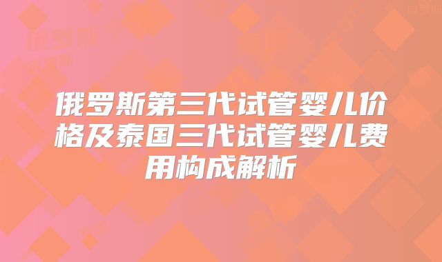 俄罗斯第三代试管婴儿价格及泰国三代试管婴儿费用构成解析
