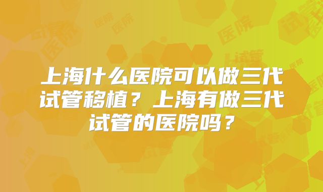 上海什么医院可以做三代试管移植？上海有做三代试管的医院吗？