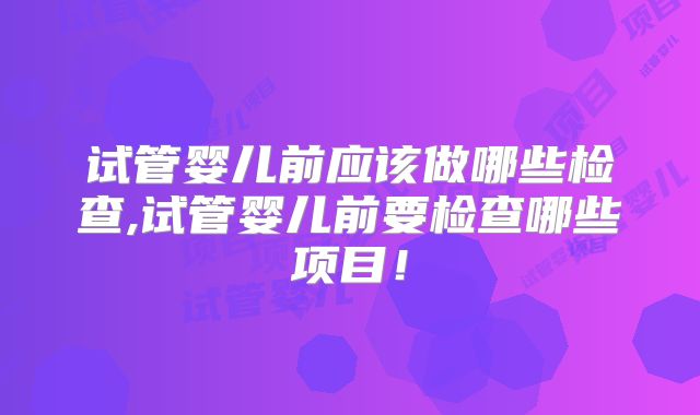 试管婴儿前应该做哪些检查,试管婴儿前要检查哪些项目！