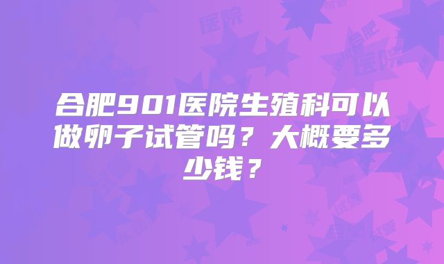 合肥901医院生殖科可以做卵子试管吗?大概要多少钱?