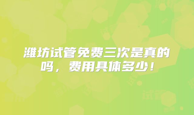 潍坊试管免费三次是真的吗，费用具体多少！