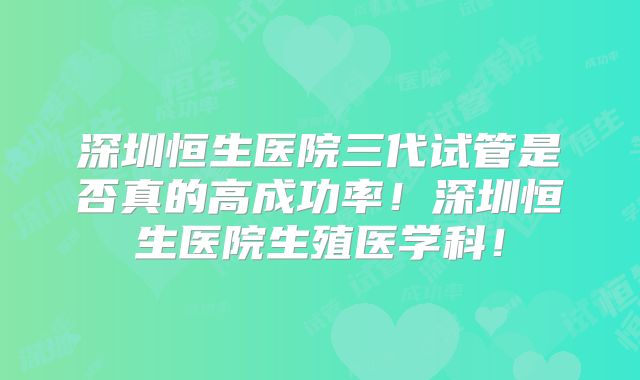 深圳恒生医院三代试管是否真的高成功率！深圳恒生医院生殖医学科！