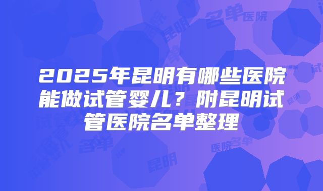 2025年昆明有哪些医院能做试管婴儿？附昆明试管医院名单整理