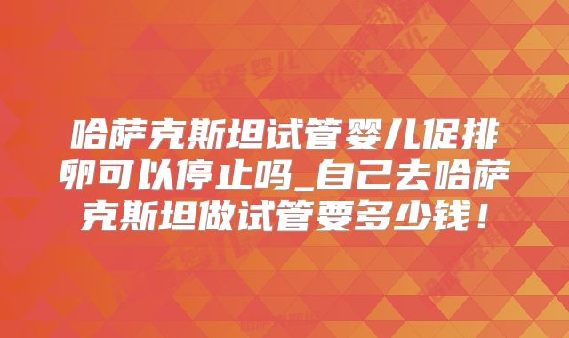 哈萨克斯坦试管婴儿促排卵可以停止吗_自己去哈萨克斯坦做试管要多少钱！