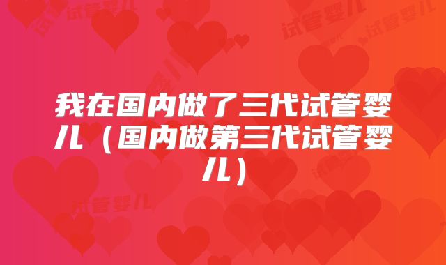 我在国内做了三代试管婴儿(国内做第三代试管婴儿)