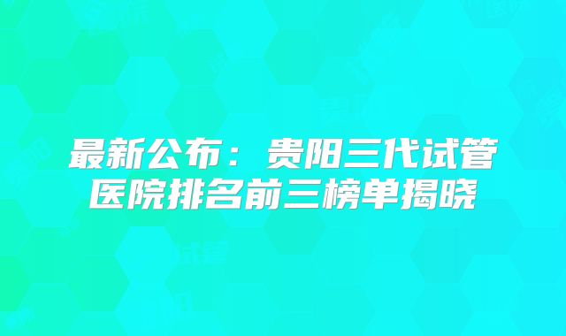 最新公布：贵阳三代试管医院排名前三榜单揭晓