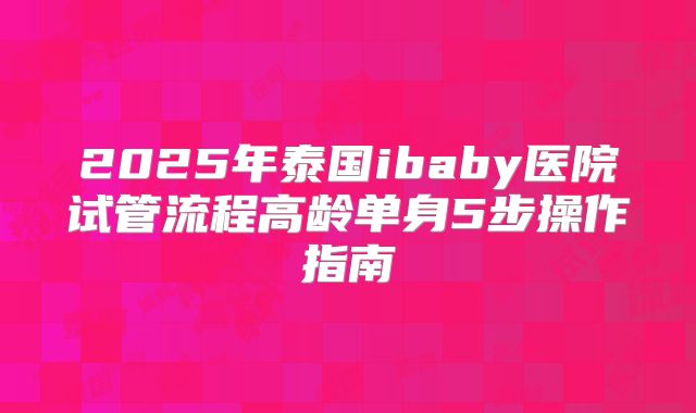 2025年泰国ibaby医院试管流程高龄单身5步操作指南