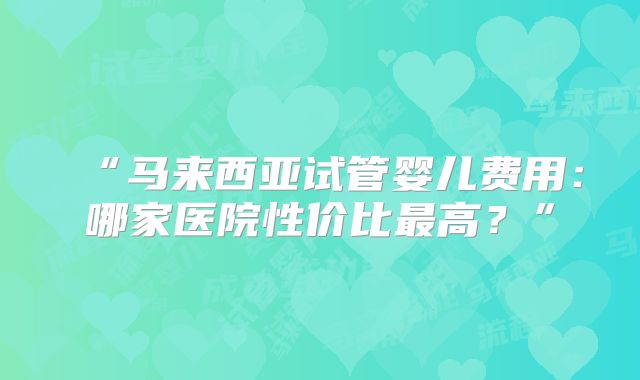 “马来西亚试管婴儿费用：哪家医院性价比最高？”