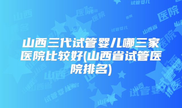 山西三代试管婴儿哪三家医院比较好(山西省试管医院排名)