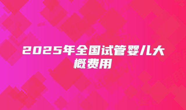 2025年全国试管婴儿大概费用