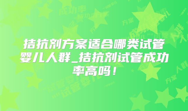 拮抗剂方案适合哪类试管婴儿人群_拮抗剂试管成功率高吗！